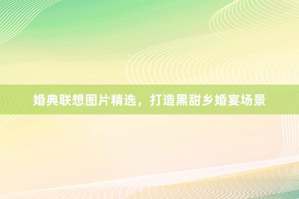 婚典联想图片精选，打造黑甜乡婚宴场景