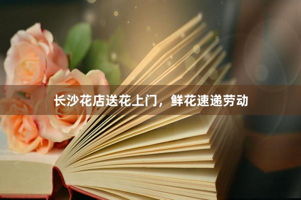长沙花店送花上门，鲜花速递劳动