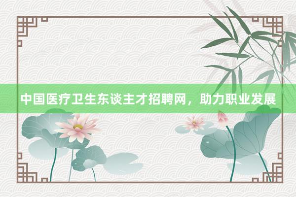 中国医疗卫生东谈主才招聘网，助力职业发展